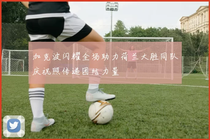 加克波闪耀全场助力荷兰大胜同队庆祝照传递团结力量