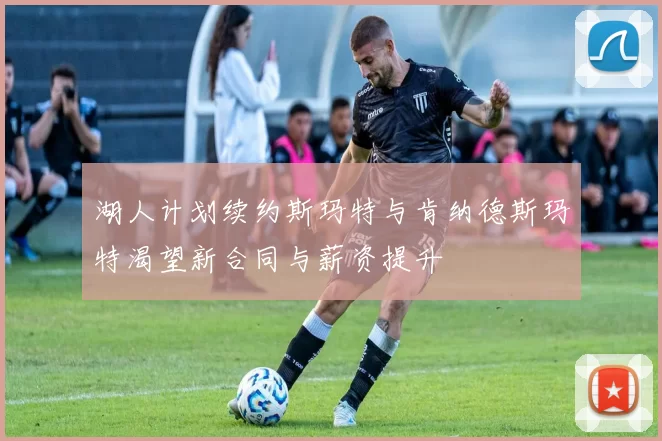 湖人计划续约斯玛特与肯纳德斯玛特渴望新合同与薪资提升