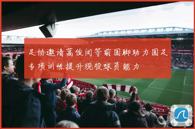 足协邀请蒿俊闵等前国脚助力国足专项训练提升现役球员能力