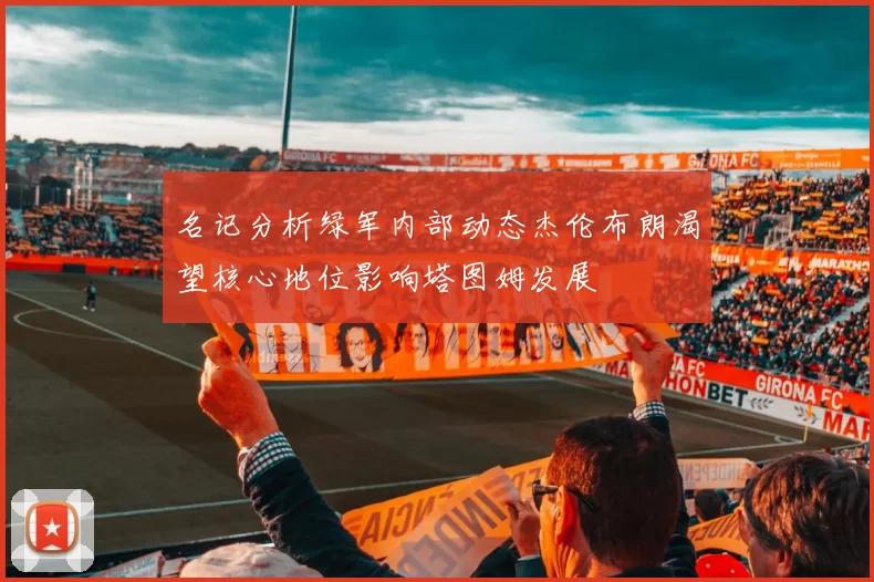 名记分析绿军内部动态杰伦布朗渴望核心地位影响塔图姆发展