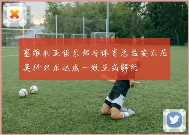 塞维利亚俱乐部与体育总监安东尼奥科尔东达成一致正式解约