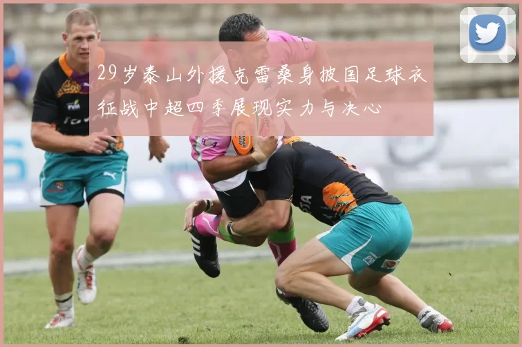 29岁泰山外援克雷桑身披国足球衣征战中超四季展现实力与决心