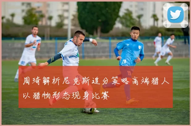 周琦解析尼克斯追分策略高端猎人以猎物形态现身比赛