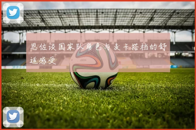 恩佐谈国家队角色与麦卡搭档的舒适感受