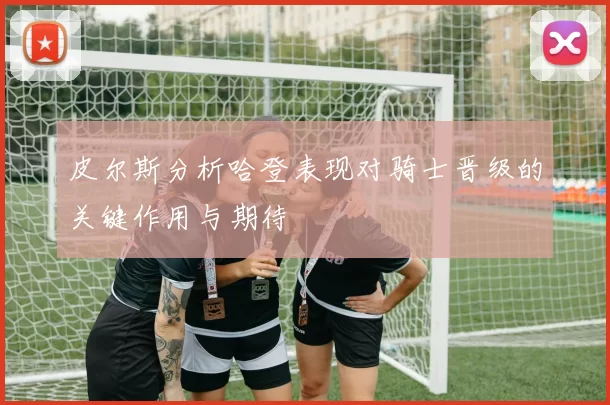皮尔斯分析哈登表现对骑士晋级的关键作用与期待