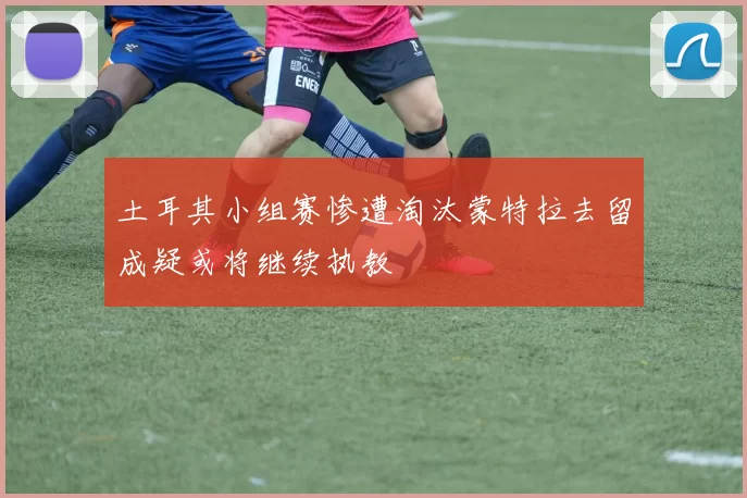 土耳其小组赛惨遭淘汰蒙特拉去留成疑或将继续执教