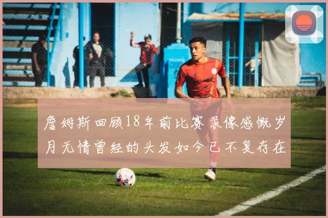 詹姆斯回顾18年前比赛录像感慨岁月无情曾经的头发如今已不复存在