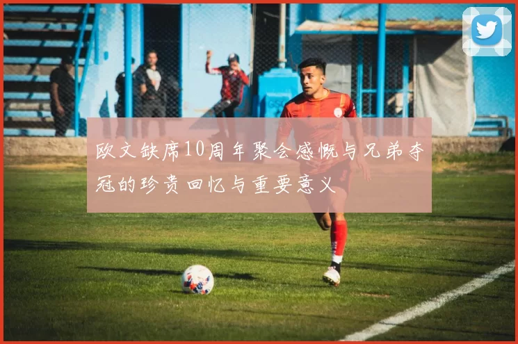 欧文缺席10周年聚会感慨与兄弟夺冠的珍贵回忆与重要意义