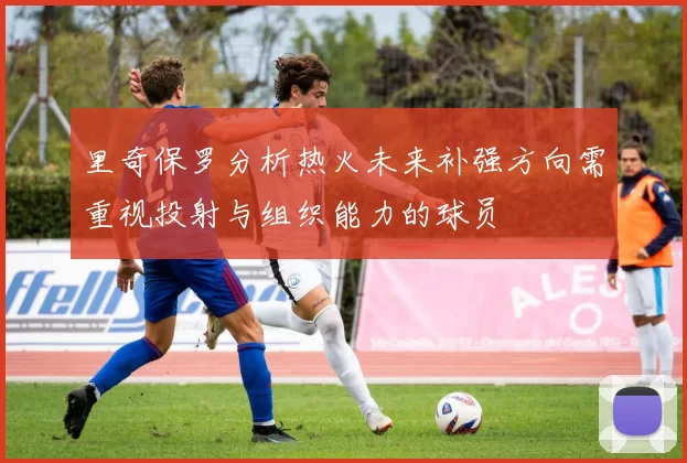 里奇保罗分析热火未来补强方向需重视投射与组织能力的球员