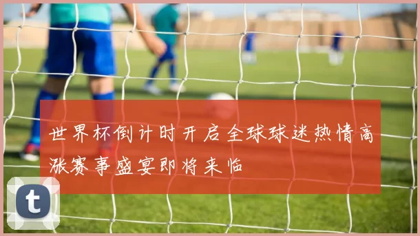 世界杯倒计时开启全球球迷热情高涨赛事盛宴即将来临