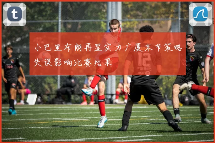 小巴里布朗再显实力广厦末节策略失误影响比赛结果