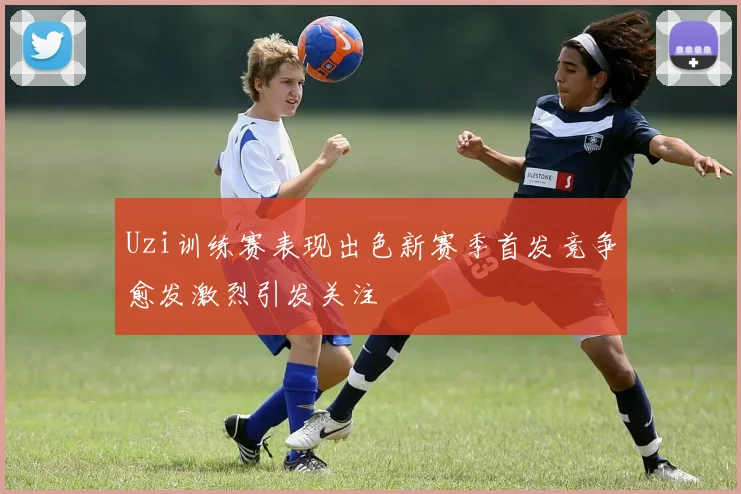 Uzi训练赛表现出色新赛季首发竞争愈发激烈引发关注