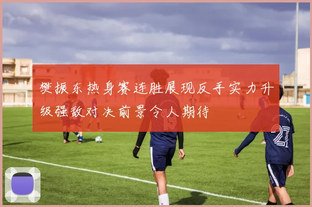 樊振东热身赛连胜展现反手实力升级强敌对决前景令人期待